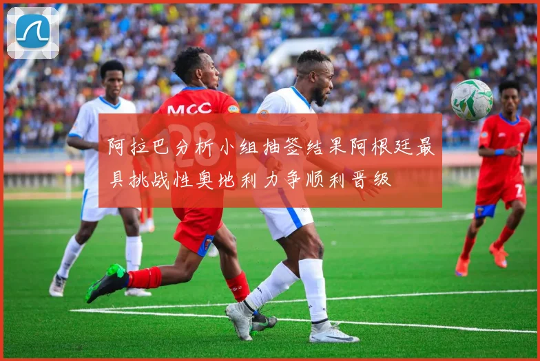 阿拉巴分析小组抽签结果阿根廷最具挑战性奥地利力争顺利晋级