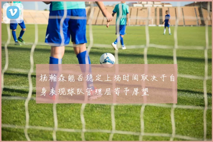 杨瀚森能否稳定上场时间取决于自身表现球队管理层寄予厚望