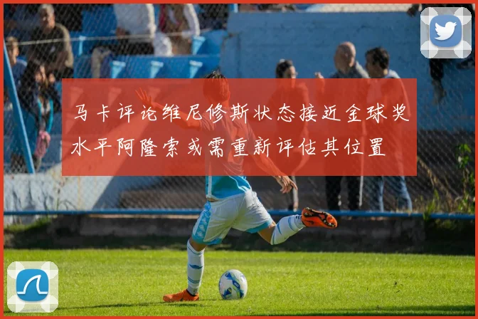 马卡评论维尼修斯状态接近金球奖水平阿隆索或需重新评估其位置