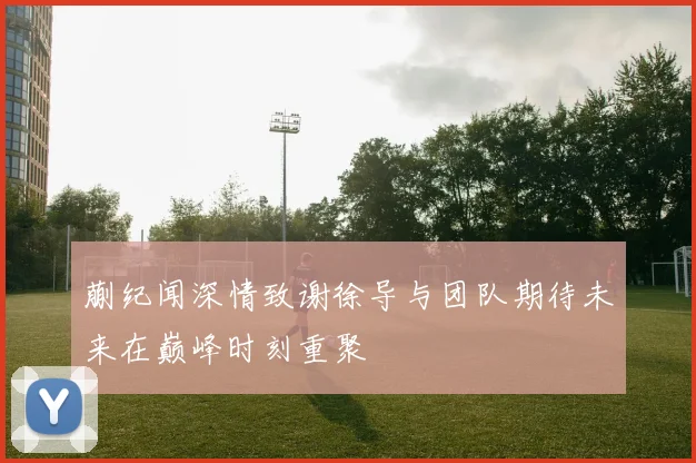 蒯纪闻深情致谢徐导与团队期待未来在巅峰时刻重聚