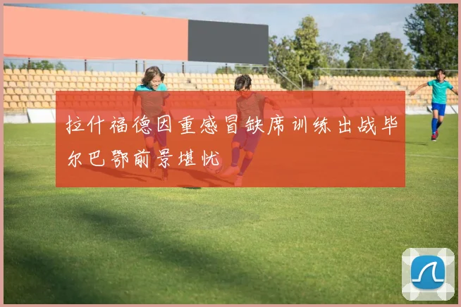 拉什福德因重感冒缺席训练出战毕尔巴鄂前景堪忧