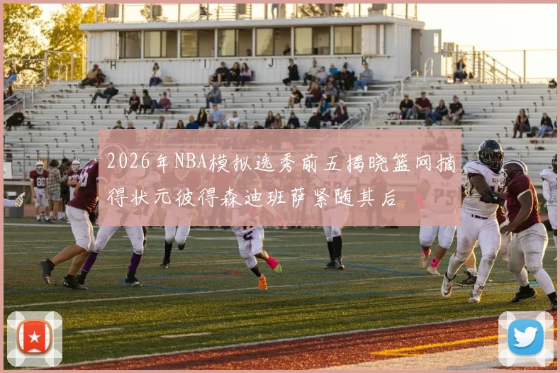 2026年NBA模拟选秀前五揭晓篮网摘得状元彼得森迪班萨紧随其后