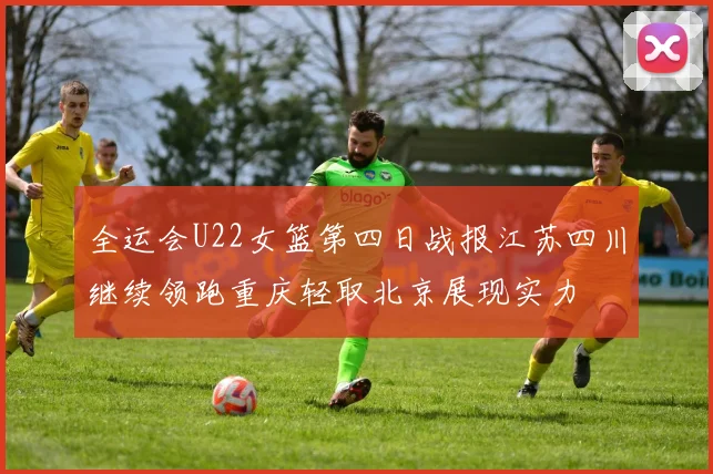 全运会U22女篮第四日战报江苏四川继续领跑重庆轻取北京展现实力