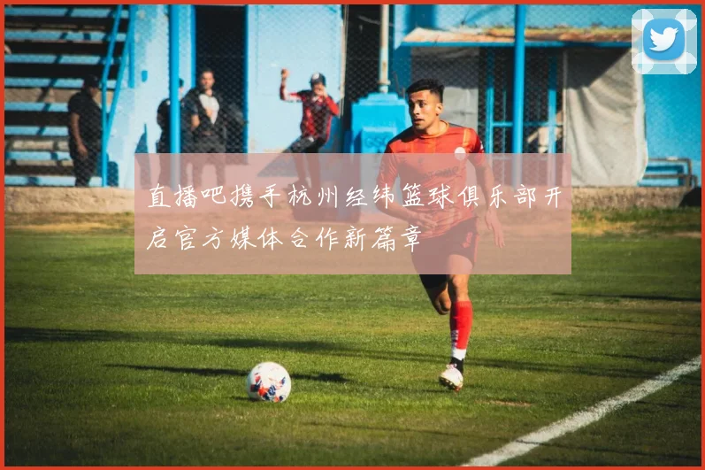 直播吧携手杭州经纬篮球俱乐部开启官方媒体合作新篇章