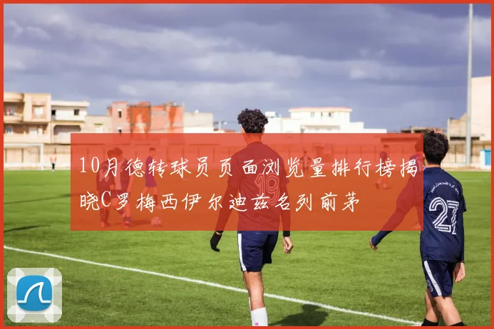 10月德转球员页面浏览量排行榜揭晓C罗梅西伊尔迪兹名列前茅