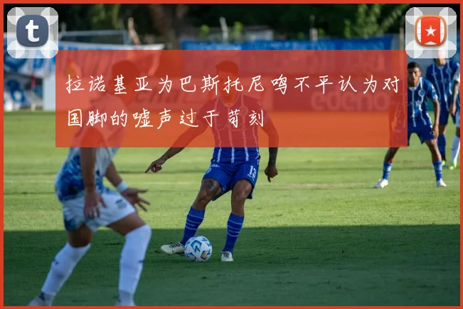 拉诺基亚为巴斯托尼鸣不平认为对国脚的嘘声过于苛刻