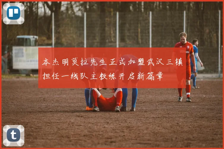 本杰明莫拉先生正式加盟武汉三镇担任一线队主教练开启新篇章