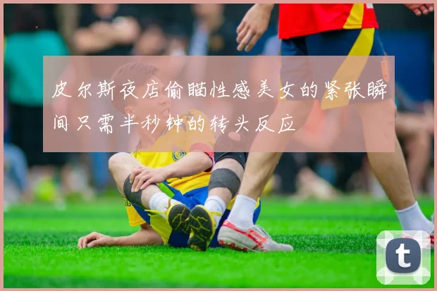 皮尔斯夜店偷瞄性感美女的紧张瞬间只需半秒钟的转头反应