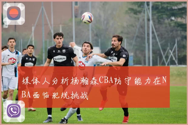 媒体人分析杨瀚森CBA防守能力在NBA面临犯规挑战