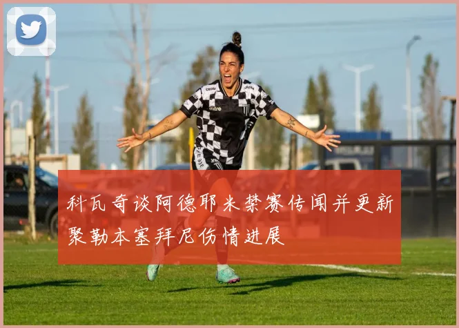 科瓦奇谈阿德耶米禁赛传闻并更新聚勒本塞拜尼伤情进展