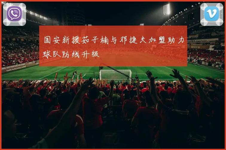 国安新援茹子楠与邓捷夫加盟助力球队防线升级