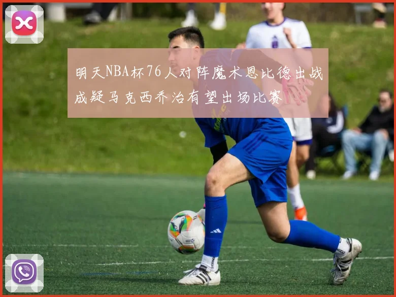 明天NBA杯76人对阵魔术恩比德出战成疑马克西乔治有望出场比赛