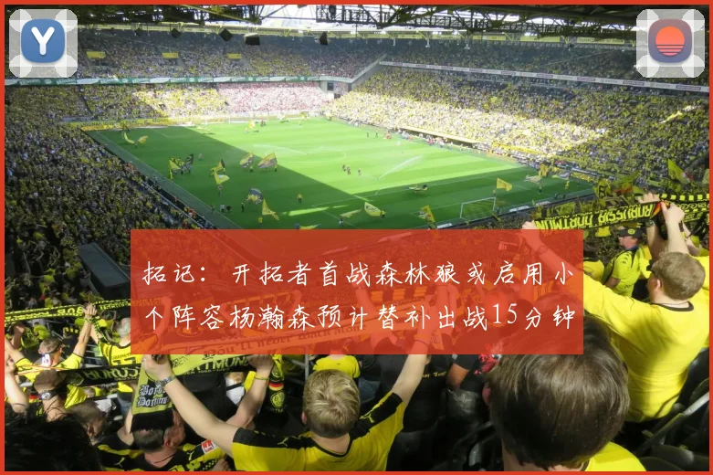 拓记：开拓者首战森林狼或启用小个阵容杨瀚森预计替补出战15分钟