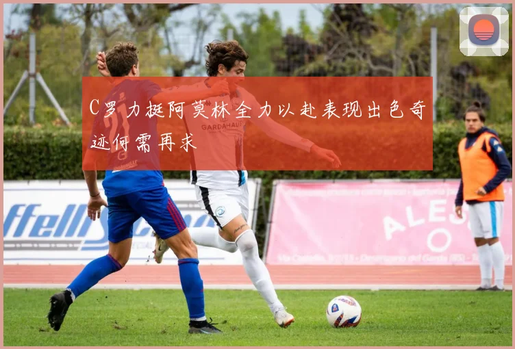 C罗力挺阿莫林全力以赴表现出色奇迹何需再求