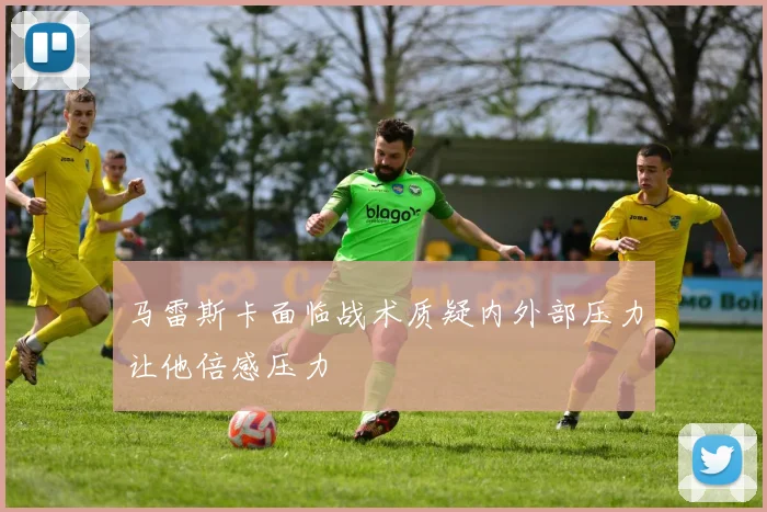 马雷斯卡面临战术质疑内外部压力让他倍感压力