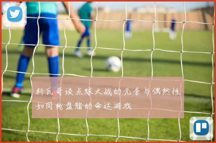 科瓦奇谈点球大战的无奈与偶然性如同轮盘赌的命运游戏