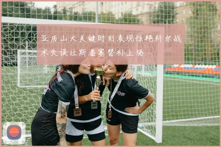 亚历山大关键时刻表现惊艳科尔战术失误让斯潘塞替补上场