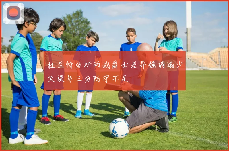 杜兰特分析两战爵士差异强调减少失误与三分防守不足
