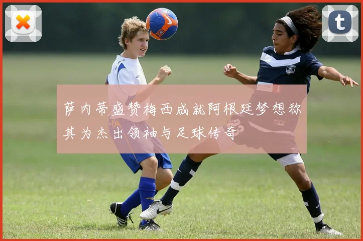 萨内蒂盛赞梅西成就阿根廷梦想称其为杰出领袖与足球传奇