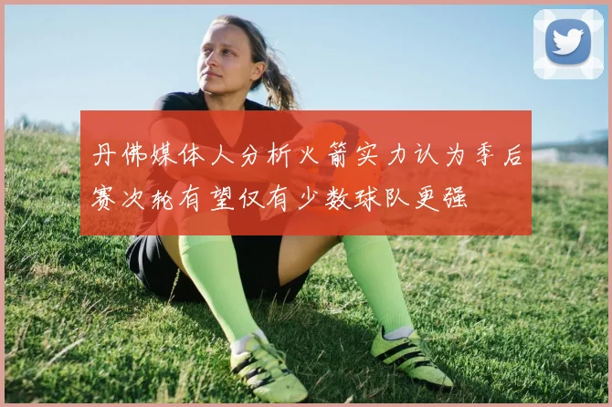 丹佛媒体人分析火箭实力认为季后赛次轮有望仅有少数球队更强