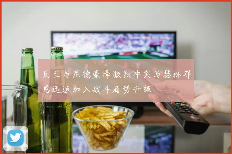 瓦兰与尼德豪泽激烈冲突马瑟林邓恩迅速加入战斗局势升级