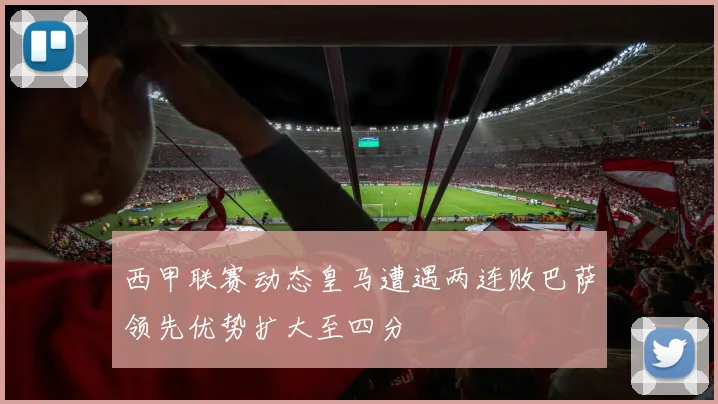 西甲联赛动态皇马遭遇两连败巴萨领先优势扩大至四分