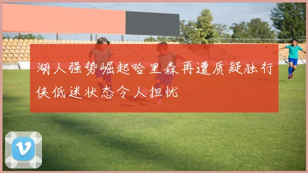 湖人强势崛起哈里森再遭质疑独行侠低迷状态令人担忧