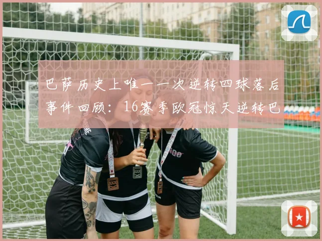 巴萨历史上唯一一次逆转四球落后事件回顾：16赛季欧冠惊天逆转巴黎
