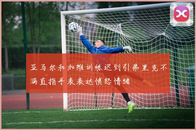 亚马尔和加维训练迟到引弗里克不满直指手表表达愤怒情绪