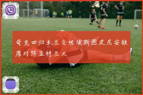 奇克回归米兰合练埃斯图皮尼安缺席对阵亚特兰大