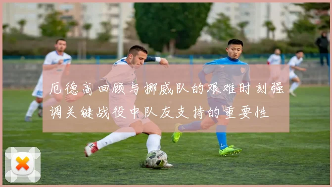 厄德高回顾与挪威队的艰难时刻强调关键战役中队友支持的重要性