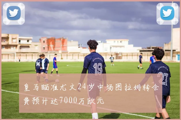 皇马瞄准尤文24岁中场图拉姆转会费预计达7000万欧元