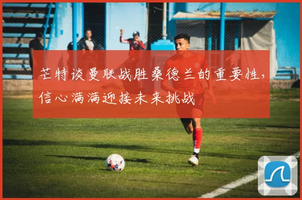 芒特谈曼联战胜桑德兰的重要性，信心满满迎接未来挑战
