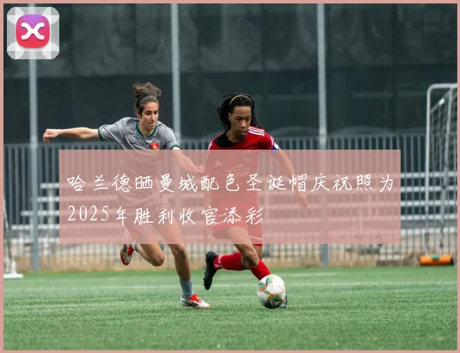 哈兰德晒曼城配色圣诞帽庆祝照为2025年胜利收官添彩