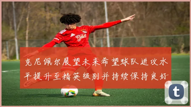 克尼佩尔展望未来希望球队进攻水平提升至精英级别并持续保持良好状态