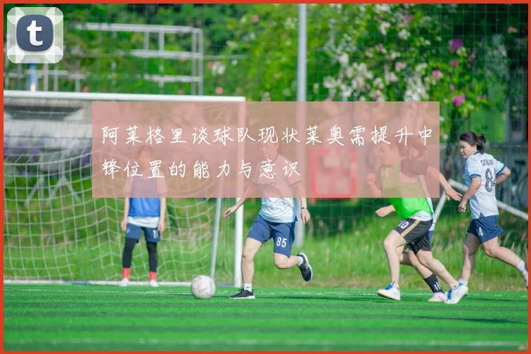 阿莱格里谈球队现状莱奥需提升中锋位置的能力与意识