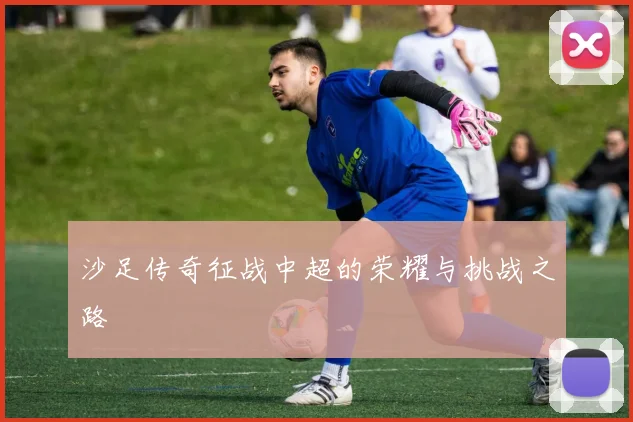 沙足传奇征战中超的荣耀与挑战之路