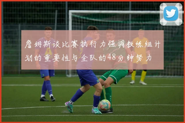 詹姆斯谈比赛执行力强调教练组计划的重要性与全队的48分钟努力