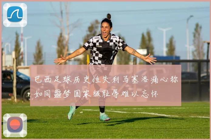巴西足球历史性失利马塞洛痛心称如同噩梦国家级耻辱难以忘怀