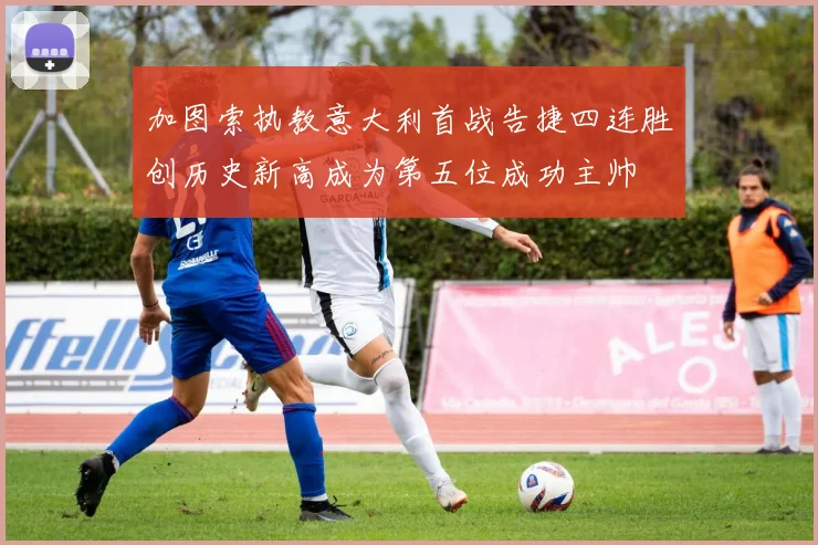 加图索执教意大利首战告捷四连胜创历史新高成为第五位成功主帅