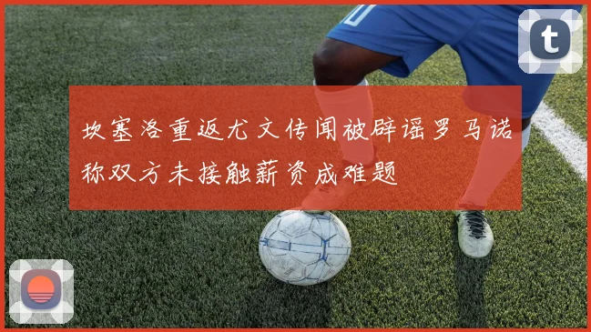 坎塞洛重返尤文传闻被辟谣罗马诺称双方未接触薪资成难题